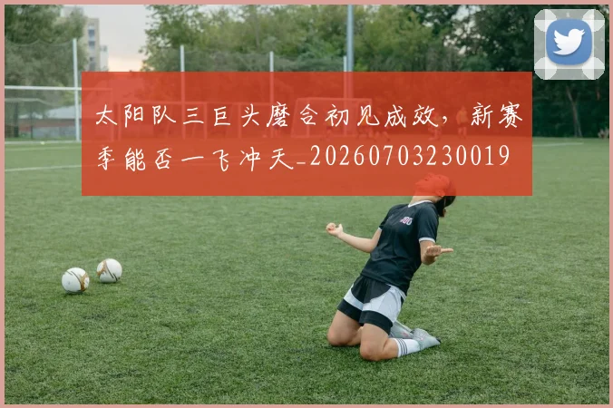 太阳队三巨头磨合初见成效，新赛季能否一飞冲天_20260703230019