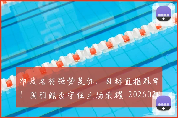 印度名将强势复仇,目标直指冠军!国羽能否守住主场荣耀_20260703221120