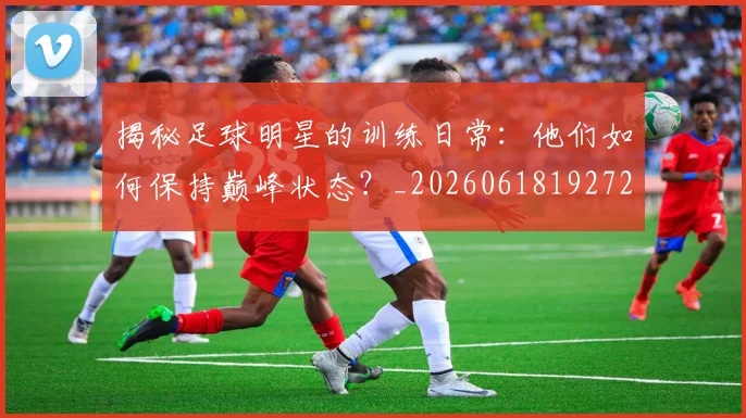 揭秘足球明星的训练日常:他们如何保持巅峰状态?_20260618192729