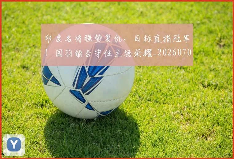 印度名将强势复仇,目标直指冠军!国羽能否守住主场荣耀_20260703221120