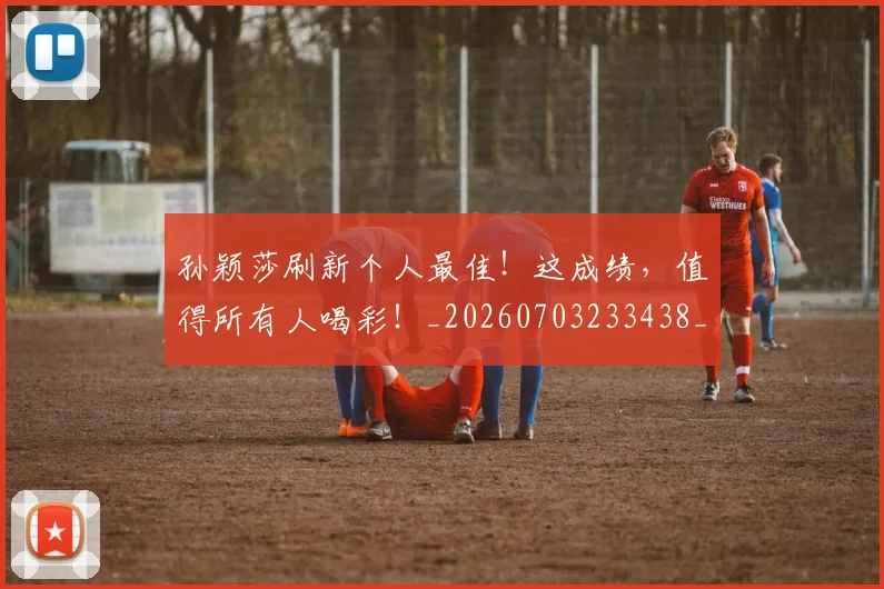 孙颖莎刷新个人最佳!这成绩,值得所有人喝彩!_20260703233438_20260720193213