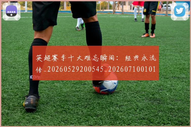 英超赛季十大难忘瞬间:经典永流传_20260529200545_20260710010102