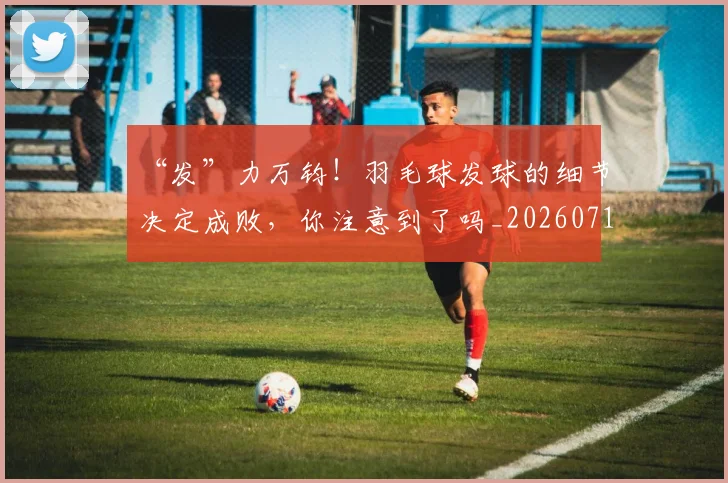 “发”力万钧!羽毛球发球的细节决定成败,你注意到了吗_20260716180803