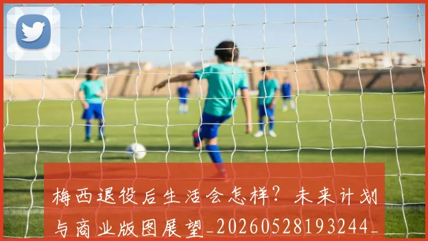 梅西退役后生活会怎样?未来计划与商业版图展望_20260528193244_20260708190153