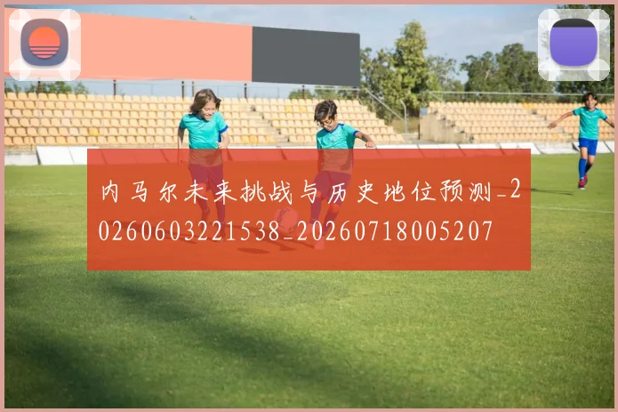 内马尔未来挑战与历史地位预测_20260603221538_20260718005207