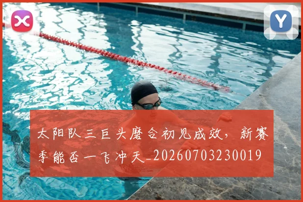 太阳队三巨头磨合初见成效,新赛季能否一飞冲天_20260703230019