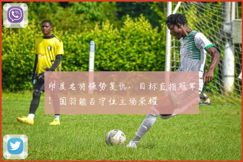 印度名将强势复仇,目标直指冠军!国羽能否守住主场荣耀
