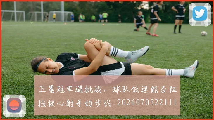 卫冕冠军遇挑战,球队低迷能否阻挡核心射手的步伐_20260703221118
