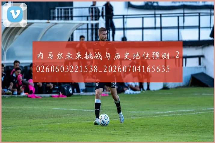 内马尔未来挑战与历史地位预测_20260603221538_20260704165635