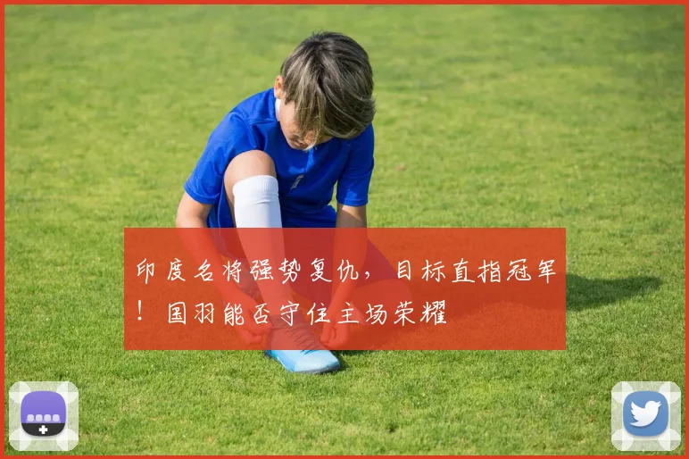 印度名将强势复仇,目标直指冠军!国羽能否守住主场荣耀