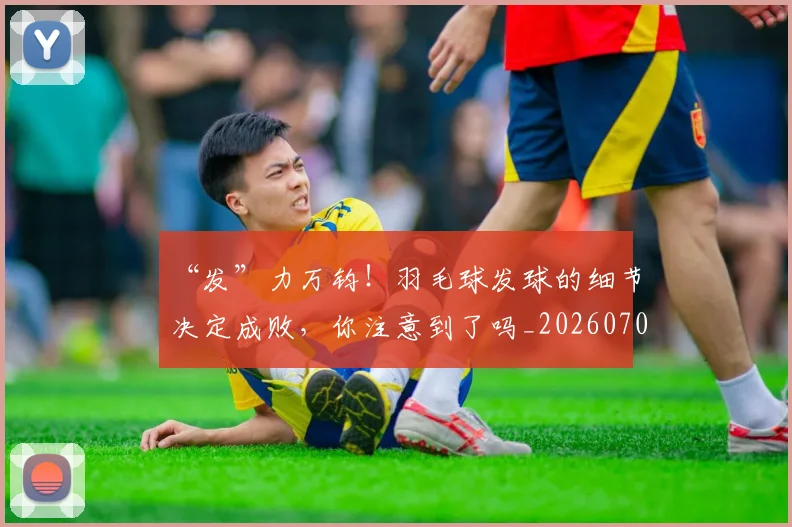“发”力万钧!羽毛球发球的细节决定成败,你注意到了吗_20260702172635