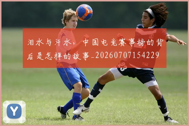 泪水与汗水,中国电竞赛事榜的背后是怎样的故事_20260707154229