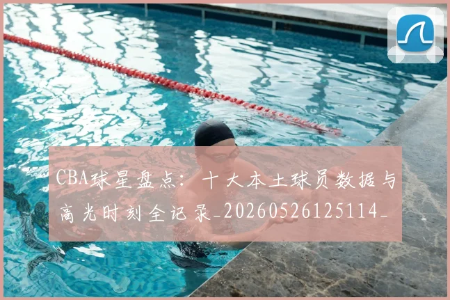CBA球星盘点:十大本土球员数据与高光时刻全记录_20260526125114_20260712045833